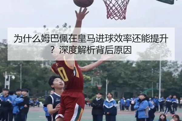 为什么姆巴佩在皇马进球效率还能提升？深度解析背后原因
