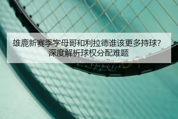 雄鹿新赛季字母哥和利拉德谁该更多持球？深度解析球权分配难题